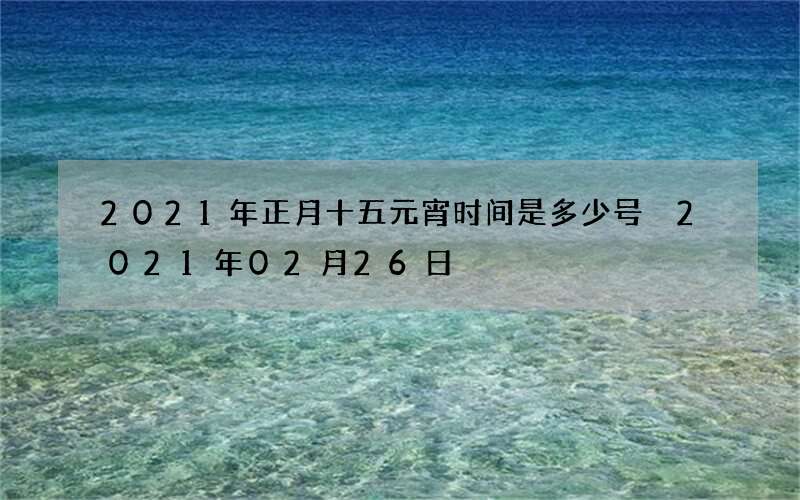 2021年正月十五元宵时间是多少号 2021年02月26日